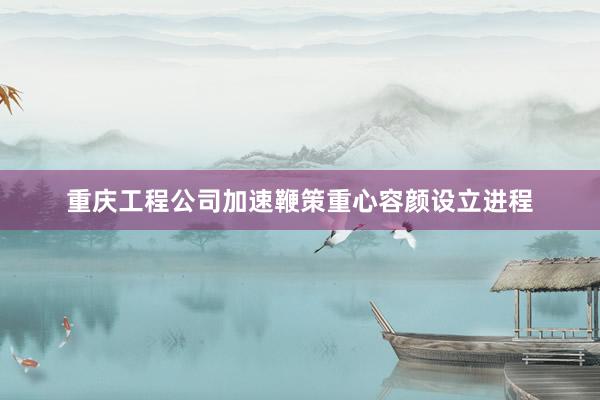 重庆工程公司加速鞭策重心容颜设立进程